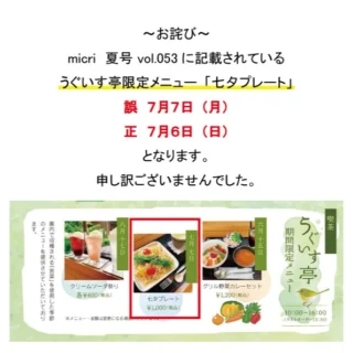 ~お詫び~
micri夏号vol.053に記載されております
うぐいす亭期間限定メニューの日程に
誤りがございました。
「七夕プレート」実施日が
正しくは。7月6日(日)となります。
7月7日(月)は休園日となります。
誤った情報を掲載してしまい、
誠に申し訳ございませんでした。
ご確認、ご承知おきのほどお願いいたします。