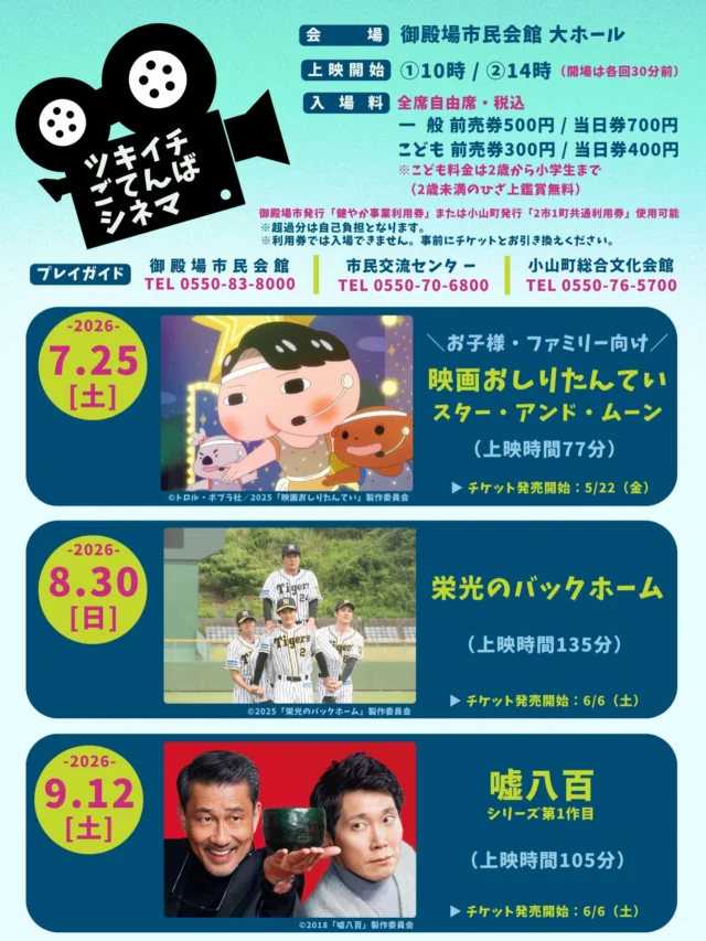 .
　
ツキイチごてんばシネマ（7月・8月・9月）
開催&チケット発売開始のお知らせ📢
　
　
ツキイチで開催しているごてんばシネマ🎬
7月〜9月の上映スケジュールをお知らせいたします。
　
　
🍑 7／25（土）
　上映作品：映画おしりたんてい スター・アンド・ムーン
　チケット好評発売中❗️
　
⚾️ 8／30（日）
　上映作品：栄光のバックホーム
　→ 6／6（土）チケット発売開始
　
 🍵 9／12（土）
　上映作品：嘘八百
　→ 6／6（土）チケット発売開始
　
会　　場：御殿場市民会館 大ホール
上映開始：①10時 / ②14時 （開場は各回30分前）
入  場  料：全席自由席・税込
　　　　　一　般 前売券500円 / 当日券700円
　　　　　こども 前売券300円 / 当日券400円
　　　　　※こども料金は2歳〜小学生まで
　　　　　　（2歳未満の膝上鑑賞無料）
　
御殿場市発行「健やか事業料金券」または
小山町発行「2市1町共通利用券」使用可能です。
※超過分は自己負担となります。
※利用券では入場できません。
　事前にチケットとお引き換えください。
　
　
プレイガイド
御殿場市民会館
市民交流センターふじざくら
小山町総合文化会館
　
　
皆さまのご来場をお待ちしております🙇‍♂️✨
　
　
主催・問合せ
御殿場市民会館 📞0550-83-8000