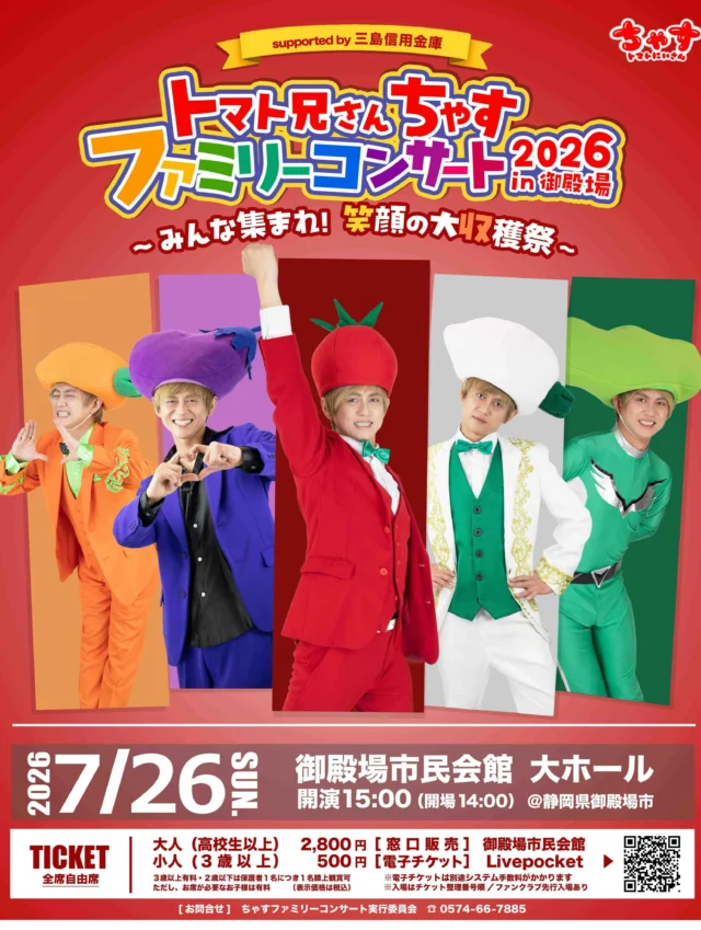 .
　
トマト兄さん ちゃす 
ファミリーコンサート 2026 in 御殿場 
～ みんな集まれ！笑顔の大収穫祭 ～ 
supported by 三島信用金庫
チケット好評発売中📢
　
　
5/23土曜日からチケット発売を開始いたしました。
親子3世代でたのしめるファミリーコンサート🍅🎶
ぜひご家族そろってご来場ください‼️
　
　
＊ 日　　時：7月26日（日）
＊ 時　　間：開演15時（開場14時）
＊ 会　　場：御殿場市民会館 大ホール
＊入  場  料：全席自由席・税込
　　　　　　大　人 （高校生以上）2,800円
　　　　　　子ども（3歳以上）500円
※3歳以上有料
※2歳以下は保護者1名につき1名膝上鑑賞可
ただし、お席が必要なお子様は有料
※入場はチケット整理番号順 ／ ファンクラブ先行入場あり
　
【プレイガイド】
御殿場市民会館窓口
電子チケットはLivePocketサイトからご購入いただけます。
詳しくは御殿場市民会館ホームページをご覧ください。
※電子チケットは別途システム手数料がかかります。
　
【主　　催】ちゃすファミリーコンサート実行委員会
【共　　催】御殿場市民会館
【特別協賛】三島信用金庫
【協　　力】シーキューブ株式会社／cafe Repost
【後　　援】御殿場市／裾野市／小山町／御殿場市教育委員会／
一般社団法人御殿場市観光協会／株式会社エフエム御殿場
（順不同）
　
　
📷
発売日前日、ちゃすさんがご来館！
ポスターにサインをいただきました。
いつもありがとまとです🍅✨
　
チケットの購入にご来館された際は
ぜひ記念にお写真を撮ってくださいね🙌
　
　
問合せ
ちゃすファミリーコンサート実行委員会
📞０５７４－６６－７８８５
御殿場市民会館 📞０５５０－８３－８０００